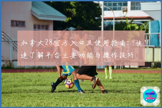 加拿大28官方入口及使用指南：快速了解平台主要功能与操作技巧